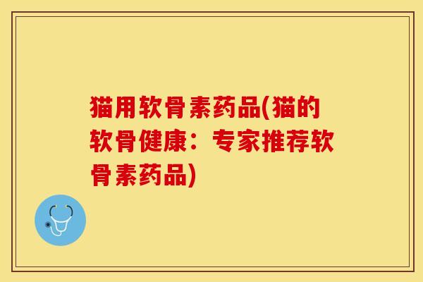 猫用软骨素药品(猫的软骨健康：专家推荐软骨素药品)