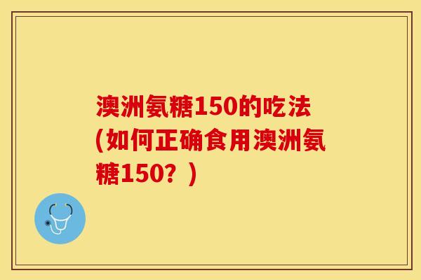 澳洲氨糖150的吃法(如何正确食用澳洲氨糖150？)