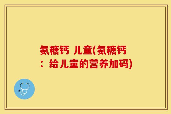 氨糖钙 儿童(氨糖钙：给儿童的营养加码)