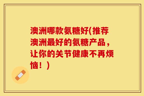 澳洲哪款氨糖好(推荐澳洲最好的氨糖产品，让你的关节健康不再烦恼！)