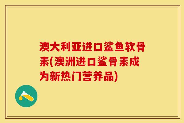 澳大利亚进口鲨鱼软骨素(澳洲进口鲨骨素成为新热门营养品)