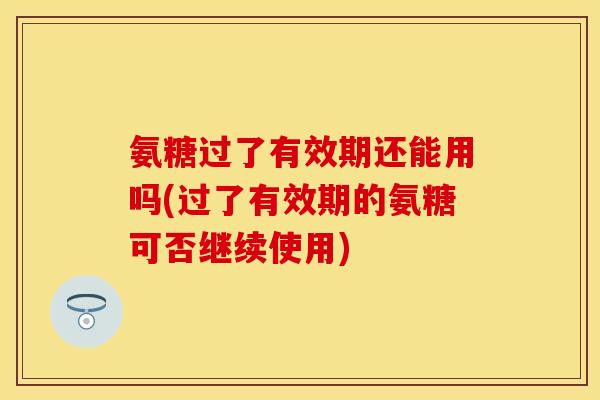 氨糖过了有效期还能用吗(过了有效期的氨糖可否继续使用)