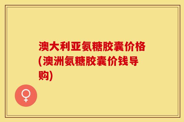 澳大利亚氨糖胶囊价格(澳洲氨糖胶囊价钱导购)