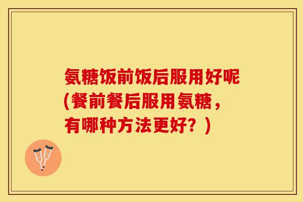 氨糖饭前饭后服用好呢(餐前餐后服用氨糖，有哪种方法更好？)