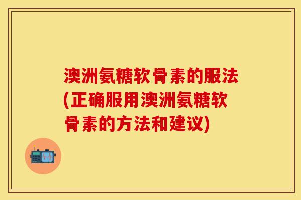 澳洲氨糖软骨素的服法(正确服用澳洲氨糖软骨素的方法和建议)