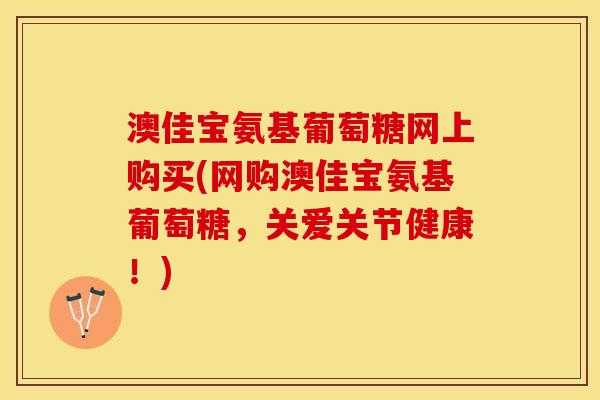 澳佳宝氨基葡萄糖网上购买(网购澳佳宝氨基葡萄糖，关爱关节健康！)