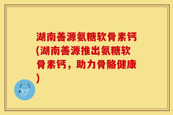 湖南善源氨糖软骨素钙(湖南善源推出氨糖软骨素钙，助力骨骼健康)