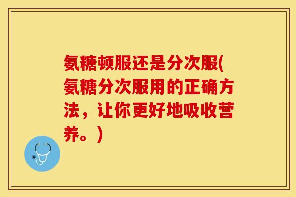 氨糖顿服还是分次服(氨糖分次服用的正确方法，让你更好地吸收营养。)