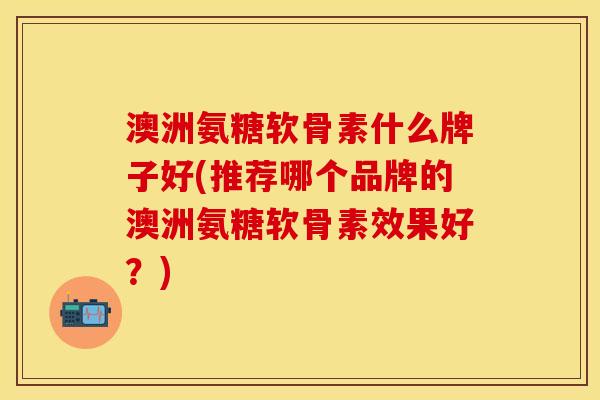 澳洲氨糖软骨素什么牌子好(推荐哪个品牌的澳洲氨糖软骨素效果好？)