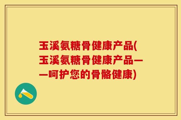 玉溪氨糖骨健康产品(玉溪氨糖骨健康产品——呵护您的骨骼健康)
