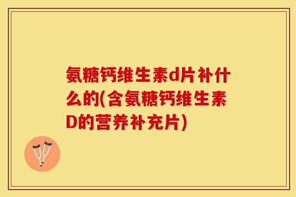 氨糖钙维生素d片补什么的(含氨糖钙维生素D的营养补充片)