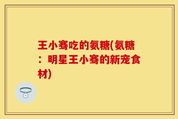 王小骞吃的氨糖(氨糖:明星王小骞的新宠食材) 王小骞吃的氨糖(氨糖:明星王小骞的新宠食材)