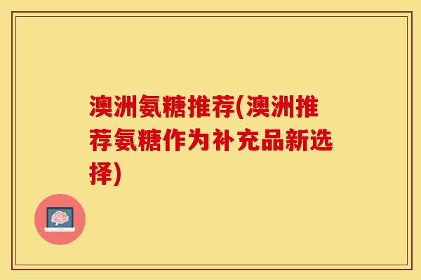 澳洲氨糖推荐(澳洲推荐氨糖作为补充品新选择)