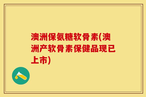 澳洲保氨糖软骨素(澳洲产软骨素保健品现已上市)