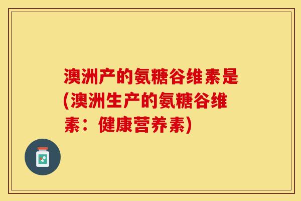 澳洲产的氨糖谷维素是(澳洲生产的氨糖谷维素：健康营养素)