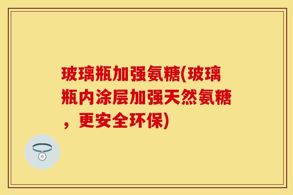 玻璃瓶加强氨糖(玻璃瓶内涂层加强天然氨糖，更安全环保)