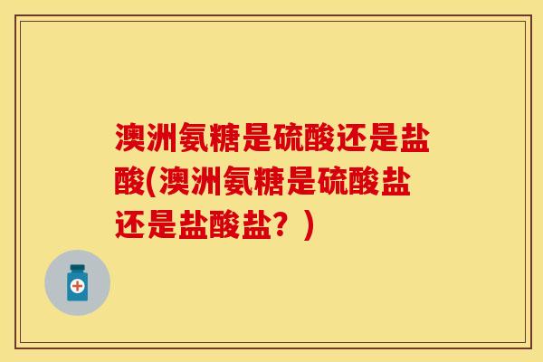 澳洲氨糖是硫酸还是盐酸(澳洲氨糖是硫酸盐还是盐酸盐？)