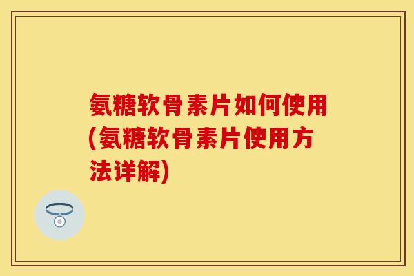 氨糖软骨素片如何使用(氨糖软骨素片使用方法详解)