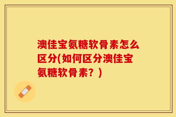 澳佳宝氨糖软骨素怎么区分(如何区分澳佳宝氨糖软骨素？)