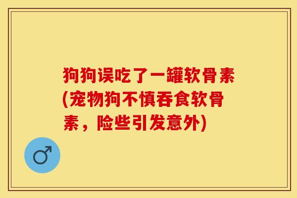 狗狗误吃了一罐软骨素(宠物狗不慎吞食软骨素，险些引发意外)