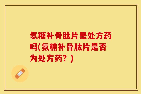 氨糖补骨肽片是处方药吗(氨糖补骨肽片是否为处方药？)