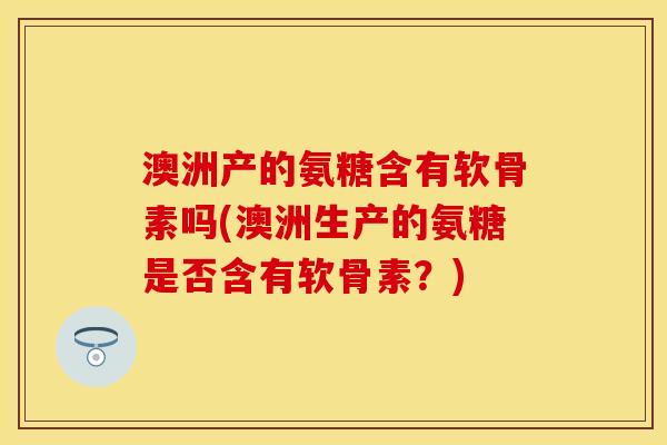 澳洲产的氨糖含有软骨素吗(澳洲生产的氨糖是否含有软骨素?) 澳洲产的氨糖含有软骨素吗(澳洲生产的氨糖是否含有软骨素?)