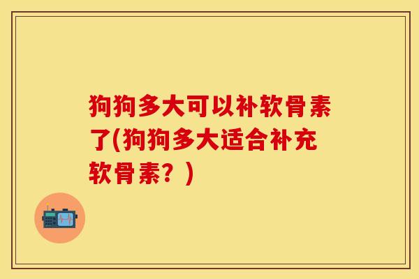 狗狗多大可以补软骨素了(狗狗多大适合补充软骨素？)