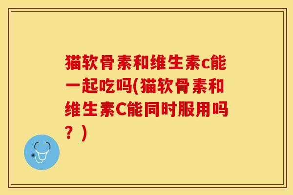 猫软骨素和维生素c能一起吃吗(猫软骨素和维生素C能同时服用吗？)
