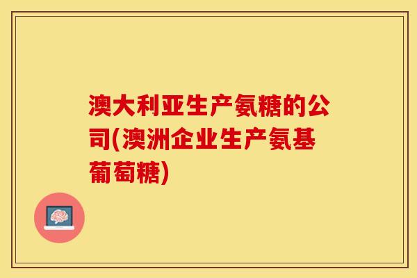 澳大利亚生产氨糖的公司(澳洲企业生产氨基葡萄糖)