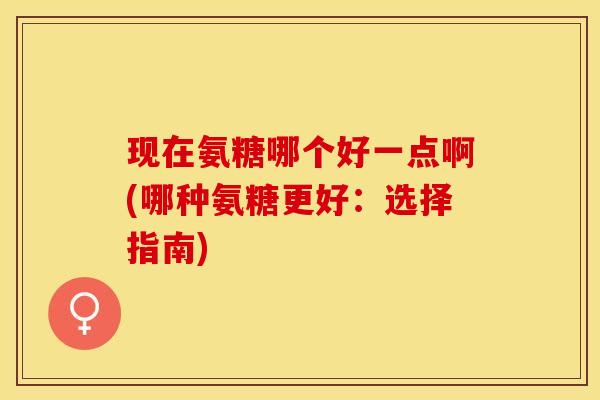 现在氨糖哪个好一点啊(哪种氨糖更好：选择指南)
