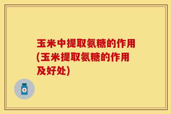 玉米中提取氨糖的作用(玉米提取氨糖的作用及好处)