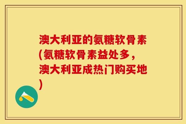 澳大利亚的氨糖软骨素(氨糖软骨素益处多，澳大利亚成热门购买地)