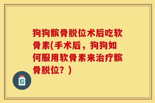 狗狗髌骨脱位术后吃软骨素(手术后，狗狗如何服用软骨素来治疗髌骨脱位？)
