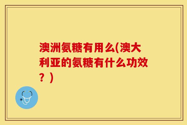 澳洲氨糖有用么(澳大利亚的氨糖有什么功效？)