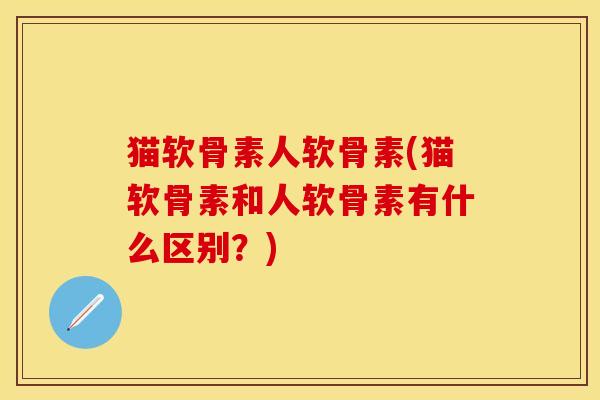 猫软骨素人软骨素(猫软骨素和人软骨素有什么区别？)