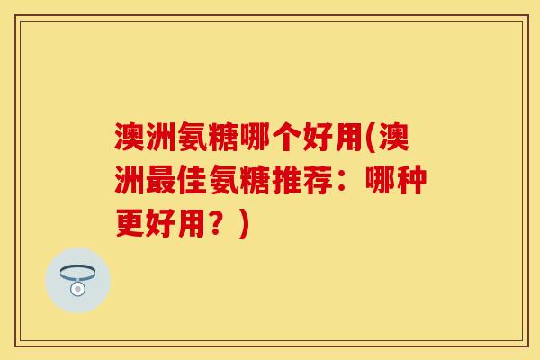 澳洲氨糖哪个好用(澳洲佳氨糖推荐：哪种更好用？)