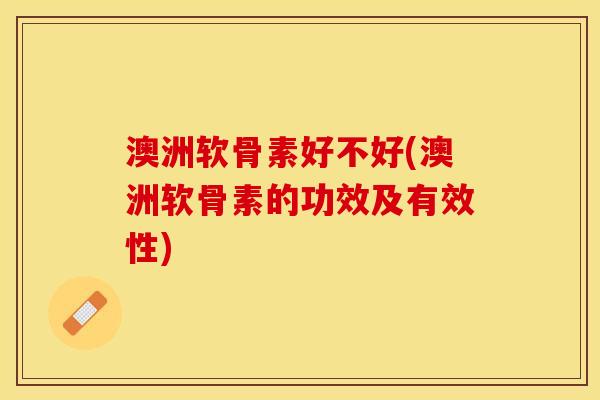 澳洲软骨素好不好(澳洲软骨素的功效及有效性)