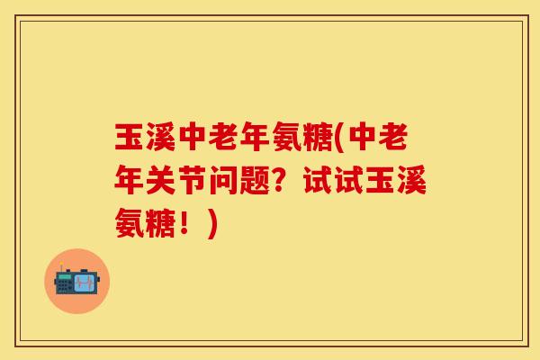 玉溪中老年氨糖(中老年关节问题？试试玉溪氨糖！)