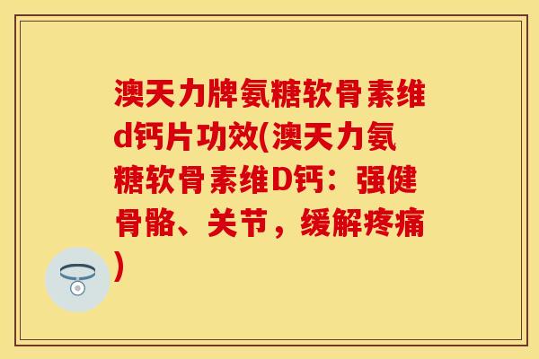 澳天力牌氨糖软骨素维d钙片功效(澳天力氨糖软骨素维D钙：强健骨骼、关节，缓解疼痛)