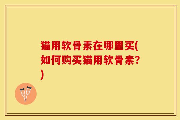 猫用软骨素在哪里买(如何购买猫用软骨素？)