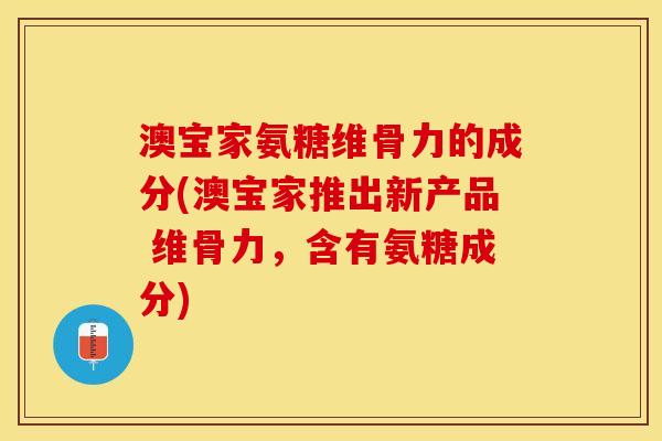 澳宝家氨糖维骨力的成分(澳宝家推出新产品 维骨力，含有氨糖成分)