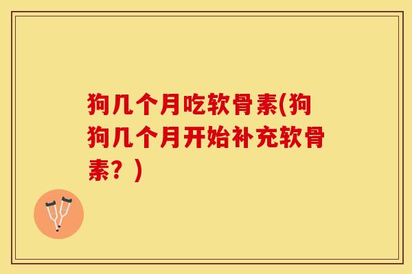 狗几个月吃软骨素(狗狗几个月开始补充软骨素？)