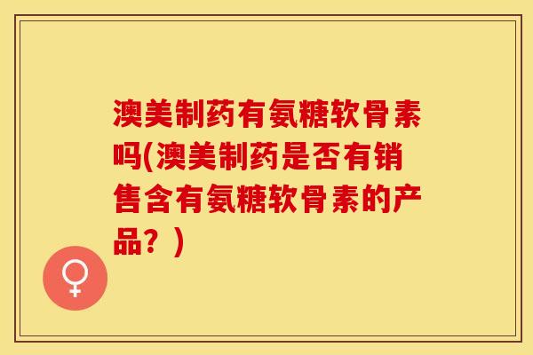 澳美制药有氨糖软骨素吗(澳美制药是否有销售含有氨糖软骨素的产品？)