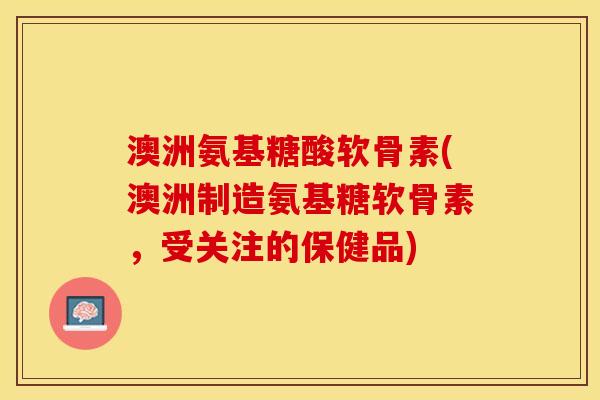 澳洲氨基糖酸软骨素(澳洲制造氨基糖软骨素，受关注的保健品)