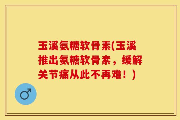 玉溪氨糖软骨素(玉溪推出氨糖软骨素，缓解关节痛从此不再难！)