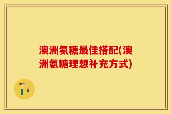 澳洲氨糖最佳搭配(澳洲氨糖理想补充方式)