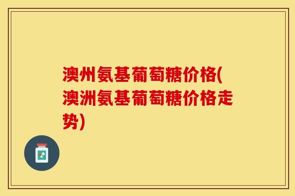 澳州氨基葡萄糖价格(澳洲氨基葡萄糖价格走势)
