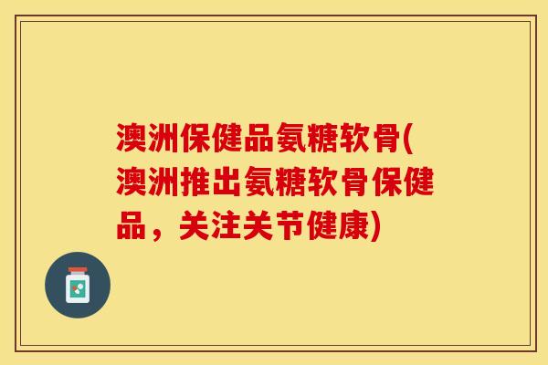 澳洲保健品氨糖软骨(澳洲推出氨糖软骨保健品，关注关节健康)