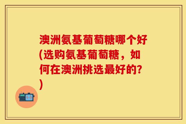 澳洲氨基葡萄糖哪个好(选购氨基葡萄糖，如何在澳洲挑选最好的？)
