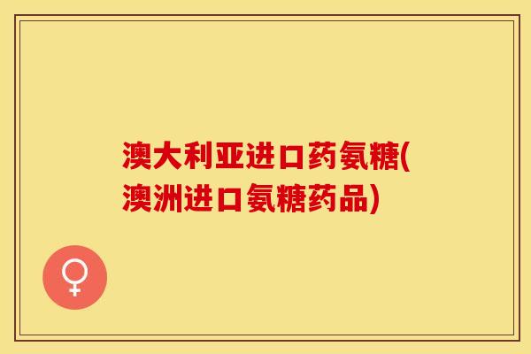 澳大利亚进口药氨糖(澳洲进口氨糖药品)